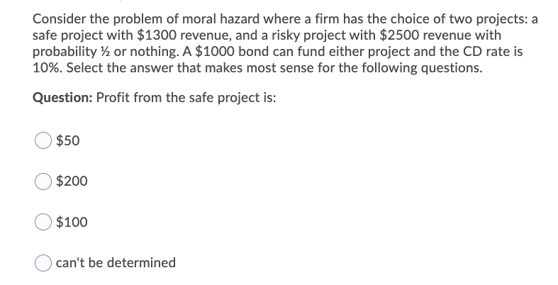 Consider the problem of moral hazard where a firm has the choice of two projects: a
safe project with $1300 revenue, and a risky project with $2500 revenue with
probability ½ or nothing. A $1000 bond can fund either project and the CD rate is
10%. Select the answer that makes most sense for the following questions.
Question: Profit from the safe project is:
$50
$200
$100
can't be determined
