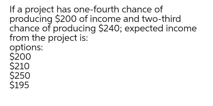 If a project has one-fourth chance of
producing $200 of income and two-third
chance of producing $240; expected income
from the project is:
options:
$200
$210
$250
$195
