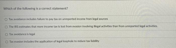 Which of the following is a correct statement?
O Tax avoidance includes failure to pay tax on unreported income from legal sources
The IRS estimates that more income tax is lost from evasion involving illegal activities than from unreported legal activities,
O Tax avoidance is legal
O Tax evasion includes the application of legal loophole to reduce tax liability
