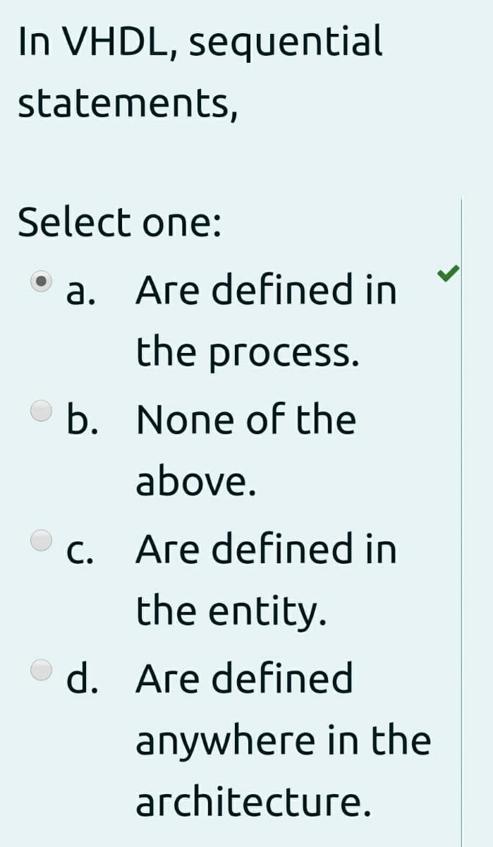 In VHDL, sequential
statements,
Select one:
Are defined in
a.
the process.
b. None of the
above.
С.
Are defined in
the entity.
O d. Are defined
anywhere in the
architecture.
