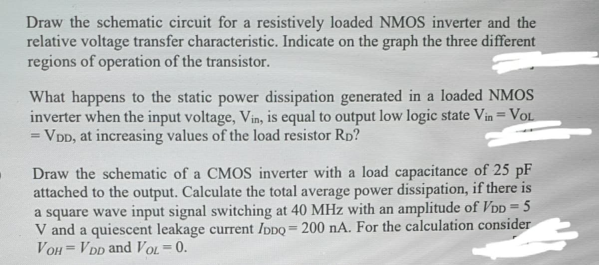 Draw the schematic circuit for a resistively loaded NMOS inverter and the
relative voltage transfer characteristic. Indicate on the graph the three different
regions of operation of the transistor.
What happens to the static power dissipation generated in a loaded NMOS
inverter when the input voltage, Vin, is equal to output low logic state Vin = VOL
= VDD, at increasing values of the load resistor Rp?
%3D
Draw the schematic of a CMOS inverter with a load capacitance of 25 pF
attached to the output. Calculate the total average power dissipation, if there is
a square wave input signal switching at 40 MHz with an amplitude of VDD = 5
V and a quiescent leakage current IDDO = 200 nA. For the calculation consider
VOH = VDD and VOL = 0.
