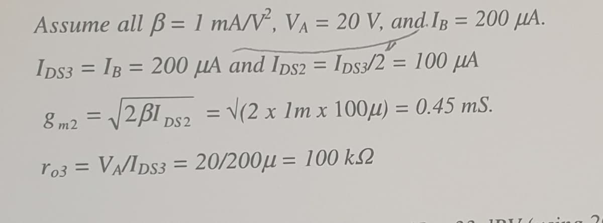 Assume all B= 1 mA/V°, VA = 20 V, and. IB = 200 µA.
%3D
IDS3 = IB = 200 µA and Ips2 = Ips3/2 = 100 µA
8 m2 = 2BI ps2 = V(2 x 1m x 100µ) = 0.45 mS.
%3D
ro3 = VA/IDS3 = 20/200µ = 100 k2
%3D
