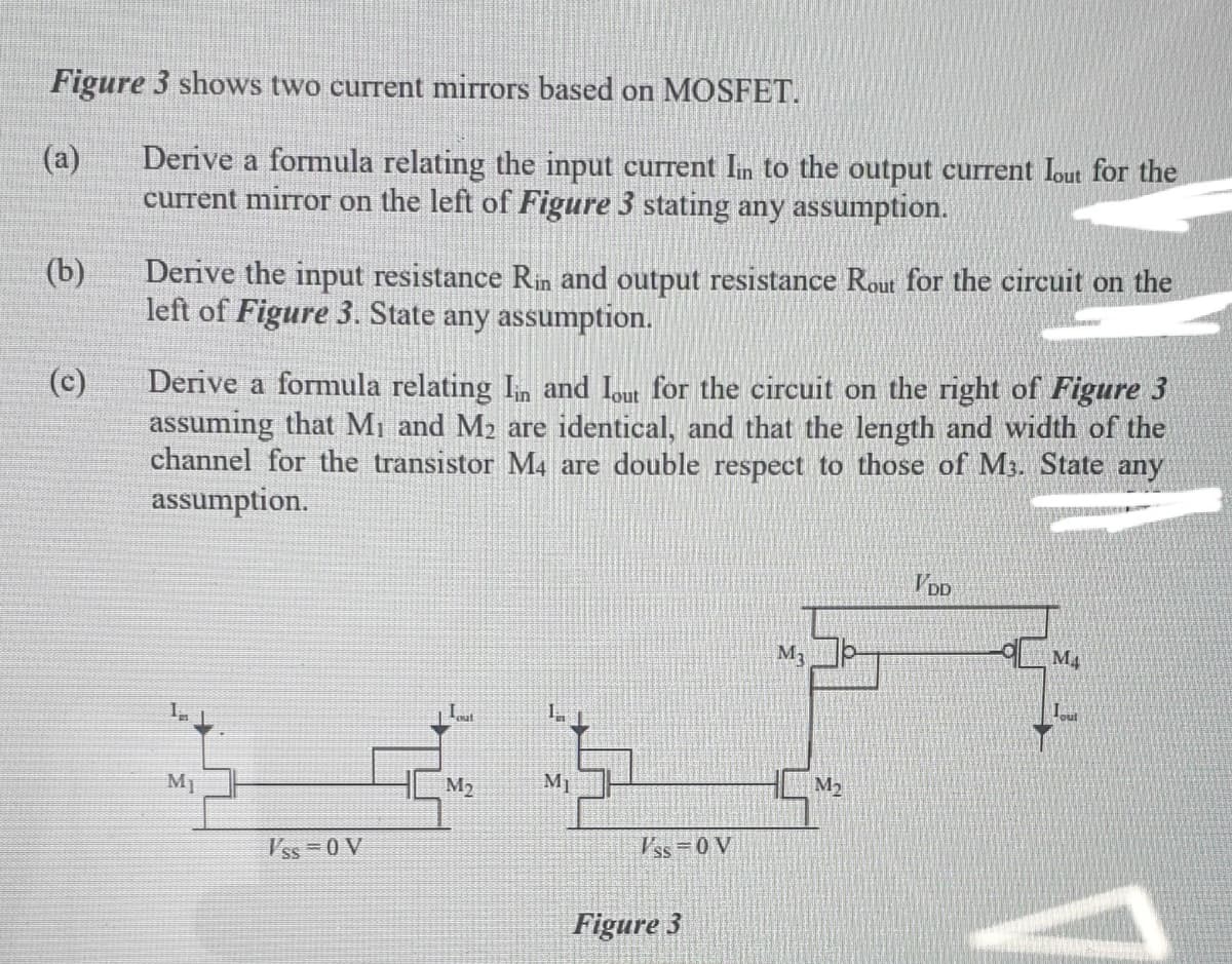 Figure 3 shows two current mirrors based on MOSFET.
Derive a formula relating the input current In to the output current Iout for the
current mirror on the left of Figure 3 stating any assumption.
(a)
(b)
Derive the input resistance Rin and output resistance Rout for the circuit on the
left of Figure 3. State any assumption.
(c)
Derive a formula relating In and Iout for the circuit on the right of Figure 3
assuming that Mi and M2 are identical, and that the length and width of the
channel for the transistor M4 are double respect to those of M3. State any
assumption.
V DD
M.
M4
M1
M2
M1
M2
V'ss =0 V
Vss=0 V
Figure 3
