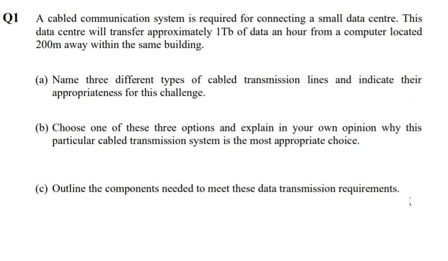 Q1
A cabled communication system is required for connecting a small data centre. This
data centre will transfer approximately 1Tb of data an hour from a computer located
200m away within the same building.
(a) Name three different types of cabled transmission lines and indicate their
appropriateness for this challenge.
(b) Choose one of these three options and explain in your own opinion why this
particular cabled transmission system is the most appropriate choice.
(c) Outline the components needed to meet these data transmission requirements.
