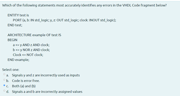 Which of the following statements most accurately identifies any errors in the VHDL Code fragment below?
ENTITY test is
PORT (a, be IN std logic; y, z OUT std logk; clock: INOUT std_ logik):
END test;
ARCHITECTURE example OF test is
BEGIN
a ce y AND Z AND clock;
b- y NOR Z AND clock
Clock NOT clock
END example,
Select one:
a Signals y and z are incorrectly used as inputs
b. Code is error free.
*. Both (a) and (b)
°d. Signals a and b are incorrectly assigned values
