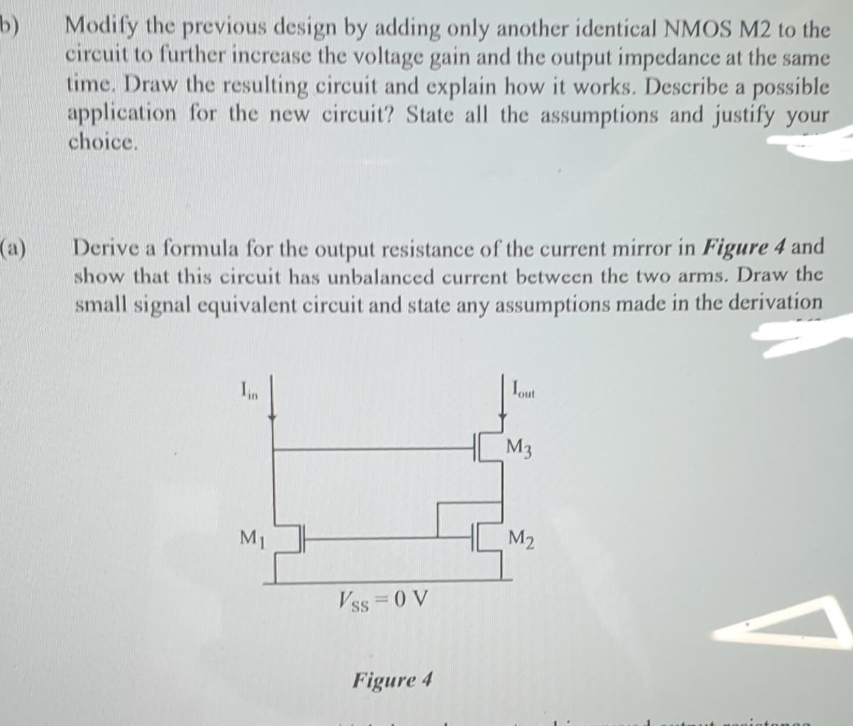 b)
Modify the previous design by adding only another identical NMOS M2 to the
circuit to further increase the voltage gain and the output impedance at the same
time. Draw the resulting circuit and explain how it works. Describe a possible
application for the new circuit? State all the assumptions and justify your
choice.
(a)
show that this circuit has unbalanced current between the two arms. Draw the
small signal equivalent circuit and state any assumptions made in the derivation
Derive a formula for the output resistance of the current mirror in Figure 4 and
In
Iout
M3
M1
M2
Vss = 0 V
Figure 4
