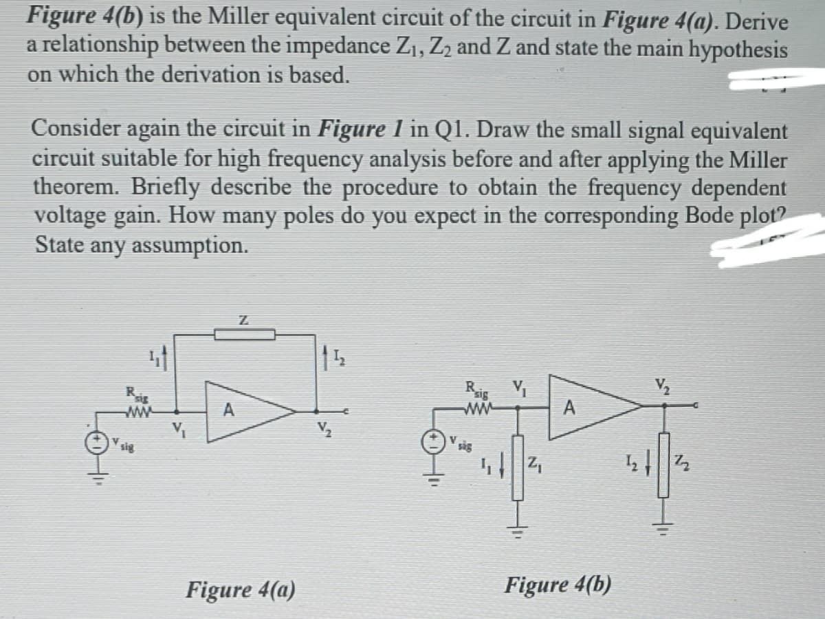 Figure 4(b) is the Miller equivalent circuit of the circuit in Figure 4(a). Derive
a relationship between the impedance Z1, Z2 and Z and state the main hypothesis
on which the derivation is based.
Consider again the circuit in Figure 1 in Q1. Draw the small signal equivalent
circuit suitable for high frequency analysis before and after applying the Miller
theorem. Briefly describe the procedure to obtain the frequency dependent
voltage gain. How many poles do you expect in the corresponding Bode plot?
State any assumption.
15
Ris
ww
A
ww
sig
sig
Figure 4(a)
Figure 4(b)
