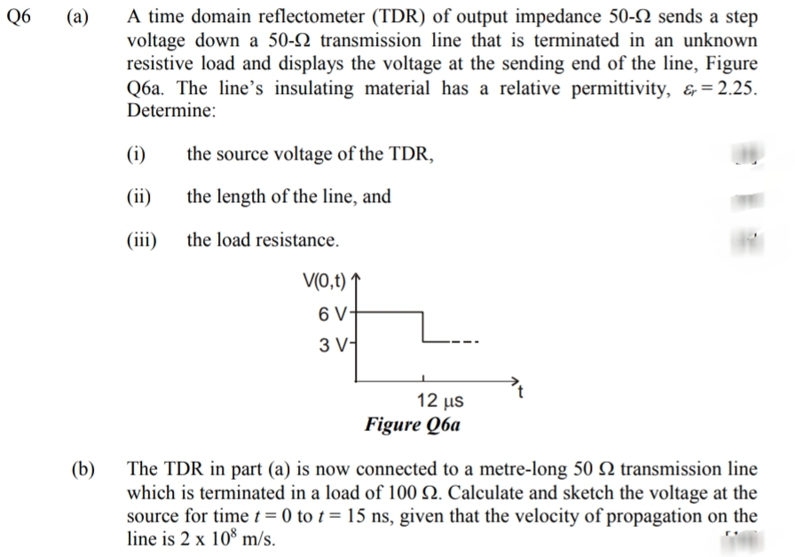 A time domain reflectometer (TDR) of output impedance 50- sends a step
voltage down a 50-2 transmission line that is terminated in an unknown
resistive load and displays the voltage at the sending end of the line, Figure
Q6a. The line's insulating material has a relative permittivity, &= 2.25.
Determine:
Q6
(a)
(i)
the source voltage of the TDR,
(ii)
the length of the line, and
(iii)
the load resistance.
V(0,t)
6 V-
3 V-
12 us
Figure Q6a
(b)
The TDR in part (a) is now connected to a metre-long 50 Q transmission line
which is terminated in a load of 100 N. Calculate and sketch the voltage at the
source for timet = 0 to t = 15 ns, given that the velocity of propagation on the
line is 2 x 10 m/s.
