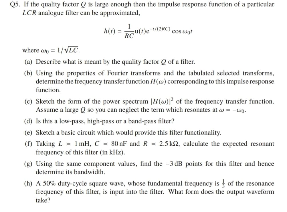 Q5. If the quality factor Q is large enough then the impulse response function of a particular
LCR analogue filter can be approximated,
1
;u(t)e¬1/(2RC) cos wot
RC
h(t) =
where wo = 1/VLC.
(a) Describe what is meant by the quality factor Q of a filter.
(b) Using the properties of Fourier transforms and the tabulated selected transforms,
determine the frequency transfer function H(w) corresponding to this impulse response
function.
(c) Sketch the form of the power spectrum |H(w)|² of the frequency transfer function.
Assume a large Q so you can neglect the term which resonates at w = -wo.
(d) Is this a low-pass, high-pass or a band-pass filter?
(e) Sketch a basic circuit which would provide this filter functionality.
(f) Taking L = 1 mH, C = 80 nF and R = 2.5 k2, calculate the expected resonant
frequency of this filter (in kHz).
(g) Using the same component values, find the -3 dB points for this filter and hence
determine its bandwidth.
(h) A 50% duty-cycle square wave, whose fundamental frequency is of the resonance
frequency of this filter, is input into the filter. What form does the output waveform
take?
