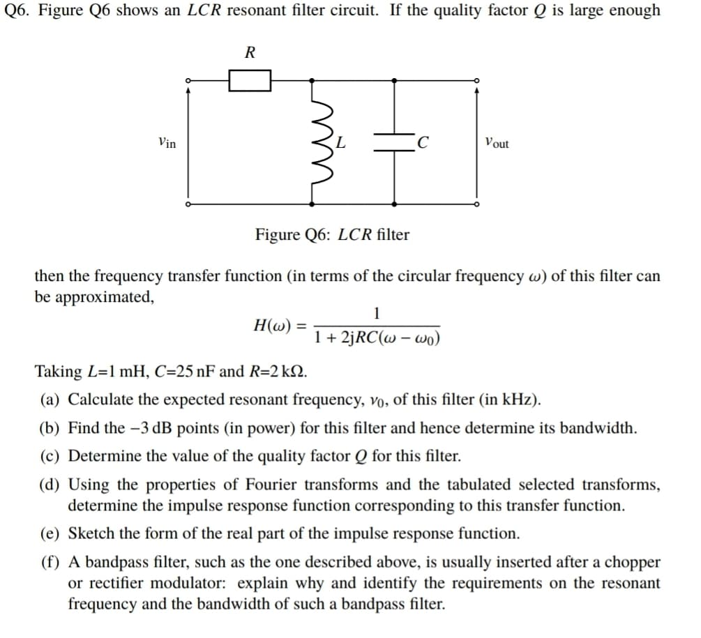 Q6. Figure Q6 shows an LCR resonant filter circuit. If the quality factor Q is large enough
Vịn
C
Vout
Figure Q6: LCR filter
then the frequency transfer function (in terms of the circular frequency w) of this filter can
be approximated,
1
H(w)
1+ 2JRC(w – wo)
Taking L=1 mH, C=25 nF and R=2 kQ.
(a) Calculate the expected resonant frequency, vo, of this filter (in kHz).
(b) Find the –3 dB points (in power) for this filter and hence determine its bandwidth.
(c) Determine the value of the quality factor Q for this filter.
(d) Using the properties of Fourier transforms and the tabulated selected transforms,
determine the impulse response function corresponding to this transfer function.
(e) Sketch the form of the real part of the impulse response function.
(f) A bandpass filter, such as the one described above, is usually inserted after a chopper
or rectifier modulator: explain why and identify the requirements on the resonant
frequency and the bandwidth of such a bandpass filter.
