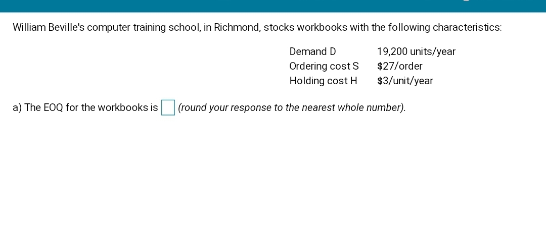 William Beville's computer training school, in Richmond, stocks workbooks with the following characteristics:
Demand D
19,200 units/year
Ordering cost S
Holding cost H
$27/order
$3/unit/year
a) The EOQ for the workbooks is
(round your response to the nearest whole number).
