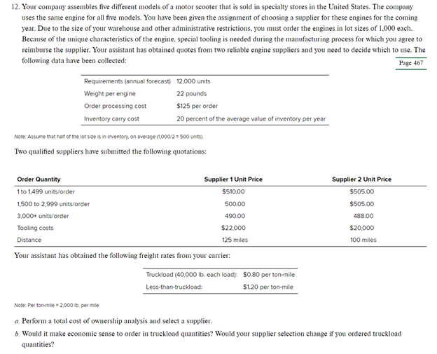 12. Your company assembles five different models of a motor scooter that is sold in specialty stores in the United States. The company
uses the same engine for all five models. You have been given the assignment of choosing a supplier for these engines for the coming
year. Due to the size of your warehouse and other administrative restrictions, you must order the engines in lot sizes of 1,000 each.
Because of the unique characteristics of the engine, special tooling is needed during the manufacturing process for which you agree to
reimburse the supplier. Your assistant has obtained quotes from two reliable engine suppliers and you need to decide which to use. The
following data have been collected:
Page 467
Requirements (annual forecast) 12,000 units
Weight per engine
22 pounds
Order processing cost
$125 per order
Inventory carry cost
20 percent of the average value of inventory per year
Note: Assume that half of the lot size is in inventory, on average (1,000/2 = 500 units).
Two qualified suppliers have submitted the following quotations:
Order Quantity
Supplier 1 Unit Price
1 to 1,499 units/order
$510.00
1,500 to 2,999 units/order
500.00
3,000+ units/order
490.00
Tooling costs
$22,000
Distance
125 miles
Your assistant has obtained the following freight rates from your carrier:
Truckload (40,000 lb. each load):
Less-than-truckload:
Note: Perton-mile 2,000 lb. per mile
$0.80 per ton-mile
$1.20 per ton-mile
Supplier 2 Unit Price
$505.00
$505.00
488.00
$20,000
100 miles
a. Perform a total cost of ownership analysis and select a supplier.
6. Would it make economic sense to order in truckload quantities? Would your supplier selection change if you ordered truckload
quantities?