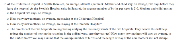 7. At the Children's Hospital in Seattle there are, on average, 60 births per week. Mother and child stay, on average, two days before they
leave the hospital. At the Swedish Hospital (also in Seattle), the average number of births per week is 210. Mothers and children stay
in the hospital two days, on average.
a. How many new mothers, on average, are staying at the Children's Hospital?
b. How many new mothers, on average, are staying at the Swedish Hospital?
e. The directors of the two hospitals are negotiating unifying the maternity wards of the two hospitals. They believe this will help
reduce the number of new mothers staying in the unified ward. Are they correct? How many new mothers will stay, on average, in
the unified ward? You may assume that the average number of births and the length of stay of the new mothers will not change.