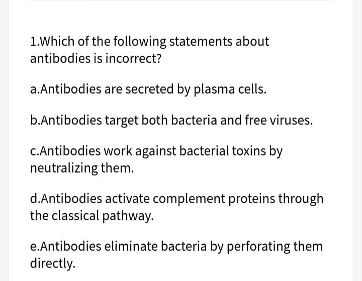 1.Which of the following statements about
antibodies is incorrect?
a.Antibodies are secreted by plasma cells.
b.Antibodies target both bacteria and free viruses.
C.Antibodies work against bacterial toxins by
neutralizing them.
d.Antibodies activate complement proteins through
the classical pathway.
e.Antibodies eliminate bacteria by perforating them
directly.
