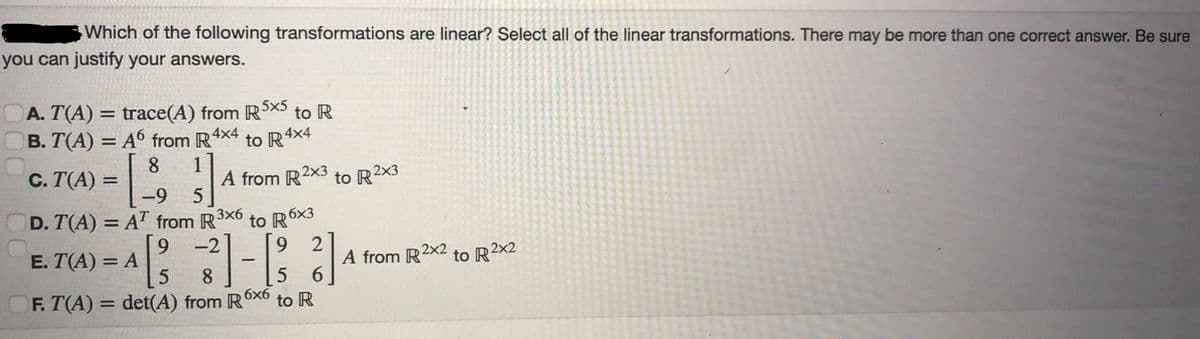 Which of the following transformations are linear? Select all of the linear transformations. There may be more than one correct answer. Be sure
you can justify your answers.
A. T(A) = trace(A) from R5x5 to R
B. T(A) = A6 from R4X4
to R 4x4
8
= [³
D. T(A) = AT from
9
E. T(A) = A
C. T(A) =
-9 5
A from R2x3 to R2×3
R³×6 to R6×3
3x6
-2 [9 2
1-1/32
5
8
5
6
F. T(A) = det(A) from R6x6 to R
A from R2x2 to R2x2