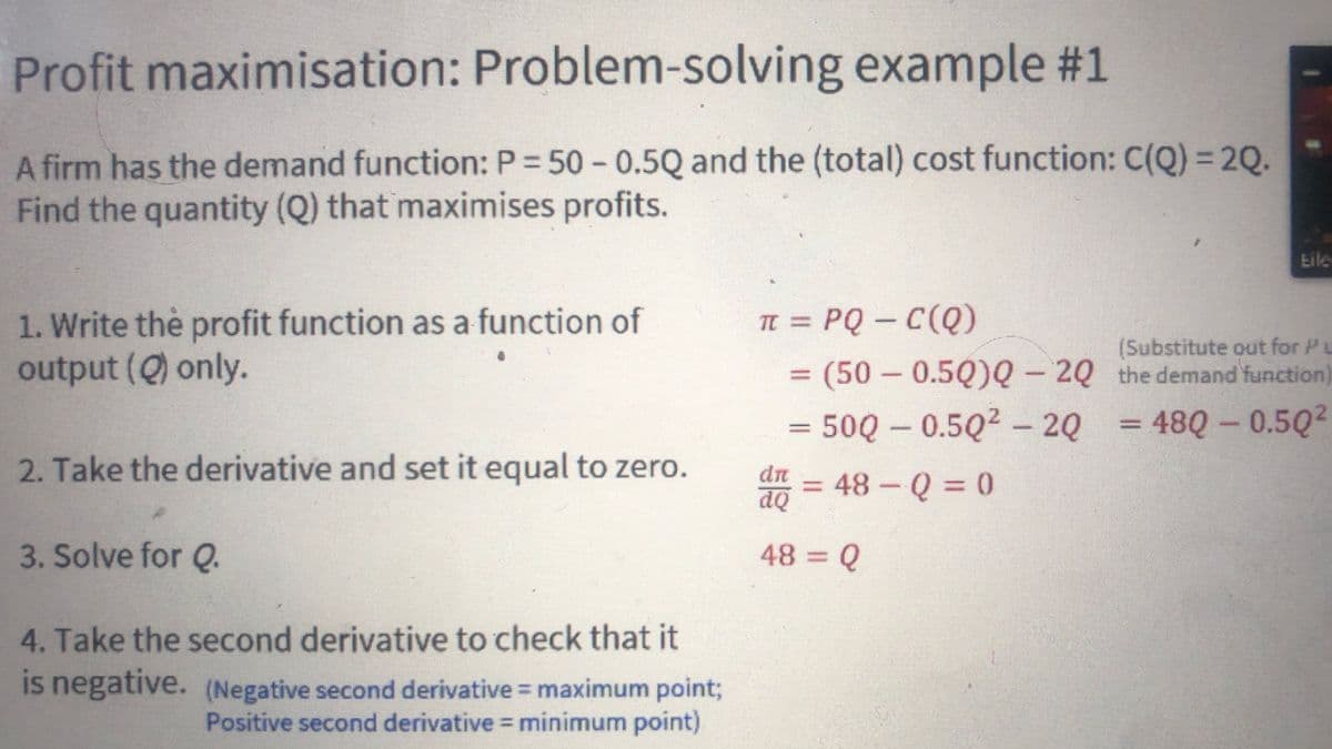 Profit maximisation: Problem-solving example #1
A firm has the demand function: P = 50 -0.5Q and the (total) cost function: C(Q) = 2Q.
Find the quantity (Q) that maximises profits.
1. Write the profit function as a function of
output (Q) only.
2. Take the derivative and set it equal to zero.
3. Solve for Q.
4. Take the second derivative to check that it
is negative. (Negative second derivative = maximum point;
Positive second derivative = minimum point)
π = PQ-C(Q)
= (50 - 0.50)Q-2Q
= 500 -0.50²2Q
dr
dQ
48=Q
= 48 - Q = 0
(Substitute out for P
the demand function
= 480 - 0.50²