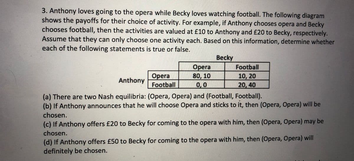 3. Anthony loves going to the opera while Becky loves watching football. The following diagram
shows the payoffs for their choice of activity. For example, if Anthony chooses opera and Becky
chooses football, then the activities are valued at £10 to Anthony and £20 to Becky, respectively.
Assume that they can only choose one activity each. Based on this information, determine whether
each of the following statements is true or false.
Becky
Opera
Football
Opera
80, 10
0,0
Football
10, 20
20, 40
Anthony
(a) There are two Nash equilibria: (Opera, Opera) and (Football, Football).
(b) If Anthony announces that he will choose Opera and sticks to it, then (Opera, Opera) will be
chosen.
(c) If Anthony offers £20 to Becky for coming to the opera with him, then (Opera, Opera) may be
chosen.
(d) If Anthony offers £50 to Becky for coming to the opera with him, then (Opera, Opera) will
definitely be chosen.