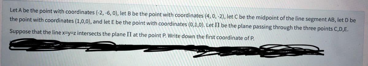 Let A be the point with coordinates (-2, -6, 0), let B be the point with coordinates (4, 0, -2), let C be the midpoint of the line segment AB, let D be
the point with coordinates (1,0,0), and let E be the point with coordinates (0,1,0). Let II be the plane passing through the three points C,D,E.
Suppose that the line x-y-z intersects the plane II at the point P. Write down the first coordinate of P.