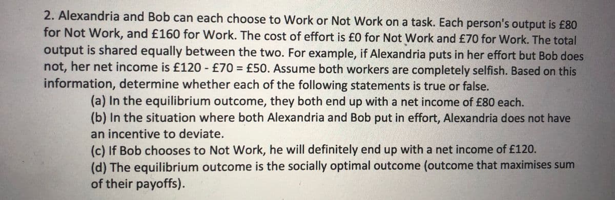 2. Alexandria and Bob can each choose to Work or Not Work on a task. Each person's output is £80
for Not Work, and £160 for Work. The cost of effort is £0 for Not Work and £70 for Work. The total
output is shared equally between the two. For example, if Alexandria puts in her effort but Bob does
not, her net income is £120 - £70 = £50. Assume both workers are completely selfish. Based on this
information, determine whether each of the following statements is true or false.
(a) In the equilibrium outcome, they both end up with a net income of £80 each.
(b) In the situation where both Alexandria and Bob put in effort, Alexandria does not have
an incentive to deviate.
(c) If Bob chooses to Not Work, he will definitely end up with a net income of £120.
(d) The equilibrium outcome is the socially optimal outcome (outcome that maximises sum
of their payoffs).