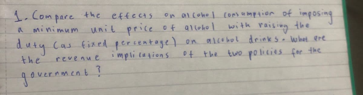 1. Compare the effects.
A
minimum
on alcohol consumption of imposing
unit price of alcohol with raising the
duty Cas fixed percentage) on alcohol drinks. What are
the
of the two policies for the
revenue implications
government ?