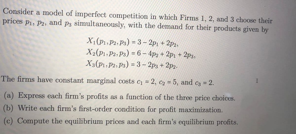 Consider a model of imperfect competition in which Firms 1, 2, and 3 choose their
prices P₁, P2, and p3 simultaneously, with the demand for their products given by
X₁1 (P₁, P2, P3) = 3 - 2p₁ +2p2,
X₂(P1₁, P2, P3) = 6 - 4p2 + 2p₁ +
X3 (P1, P2, P3) = 3 - 2p3 + 2p2-
2p3,
The firms have constant marginal costs c₁ = 2, C₂ = 5, and c3 = 2.
(a) Express each firm's profits as a function of the three price choices.
(b) Write each firm's first-order condition for profit maximization.
(c) Compute the equilibrium prices and each firm's equilibrium profits.
I