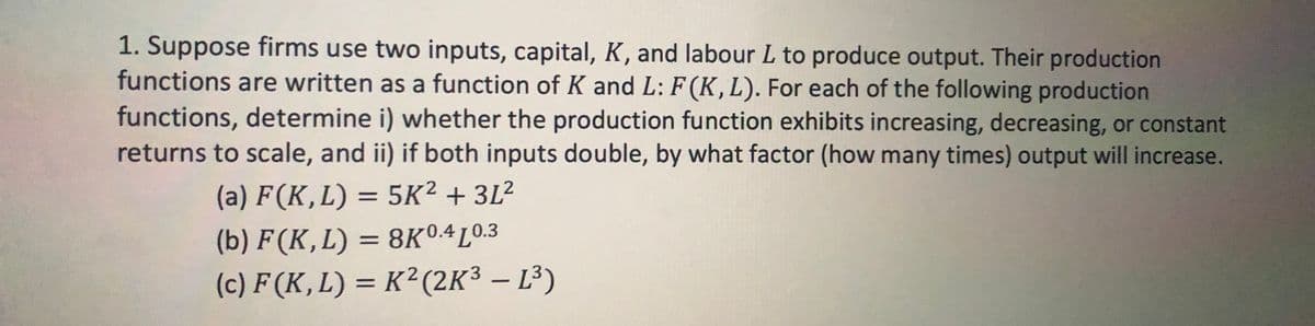 1. Suppose firms use two inputs, capital, K, and labour L to produce output. Their production
functions are written as a function of K and L: F(K, L). For each of the following production
functions, determine i) whether the production function exhibits increasing, decreasing, or constant
returns to scale, and ii) if both inputs double, by what factor (how many times) output will increase.
(a) F(K,L) = 5K² +3L²
(b) F(K,L) = 8K0.4 0.3
(c) F (K, L) = K² (2K³ – L³)
