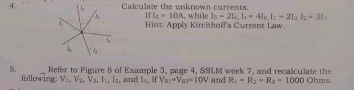 4.
Calculate the unknown currents.
If Is 10A, while Is 2l6, 14 416, I1 212, l2- 31.
Hint: Apply Kirchhoff's Current Law.
5.
Refer to Figure 8 of Example 3, page 4, SSLM week 7, and recalculate the
following: V1, V2, V3, I1, Ia, and I3, If Vs1-Vs2=10V and Ri - Ra - Ra = 1000 Ohms.
