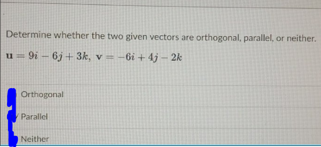 Determine whether the two given vectors are orthogonal, parallel, or neither.
u = 9i – 6j+ 3k, v = –6i + 4j – 2k
%3D
Orthogonal
Parallel
Neither
