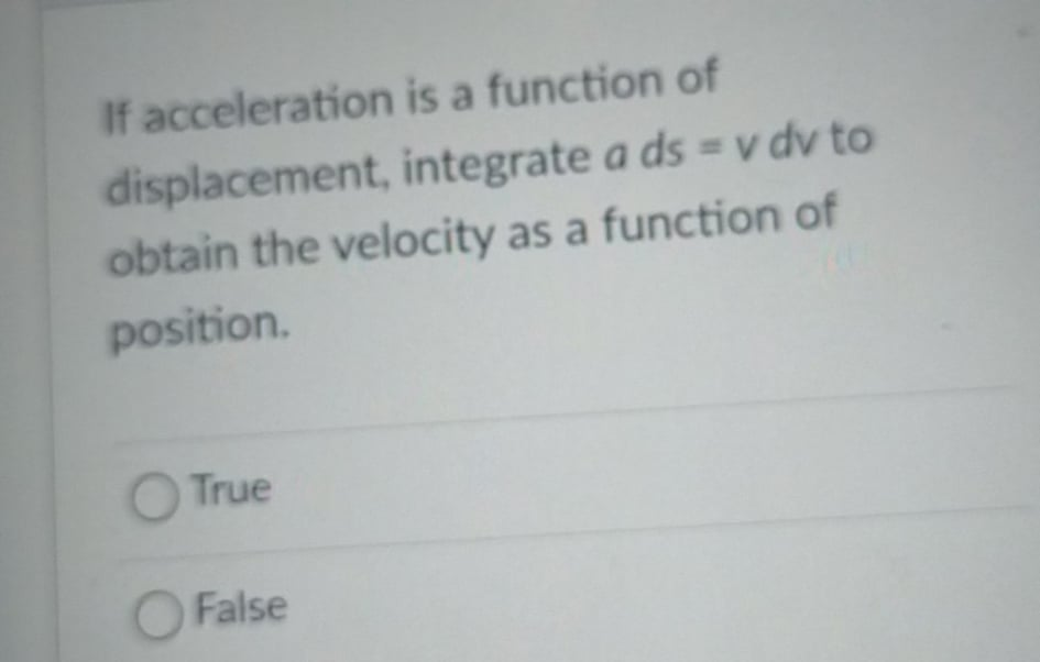 If acceleration is a function of
displacement, integrate a ds = v dv to
obtain the velocity as a function of
position.
O True
OFalse

