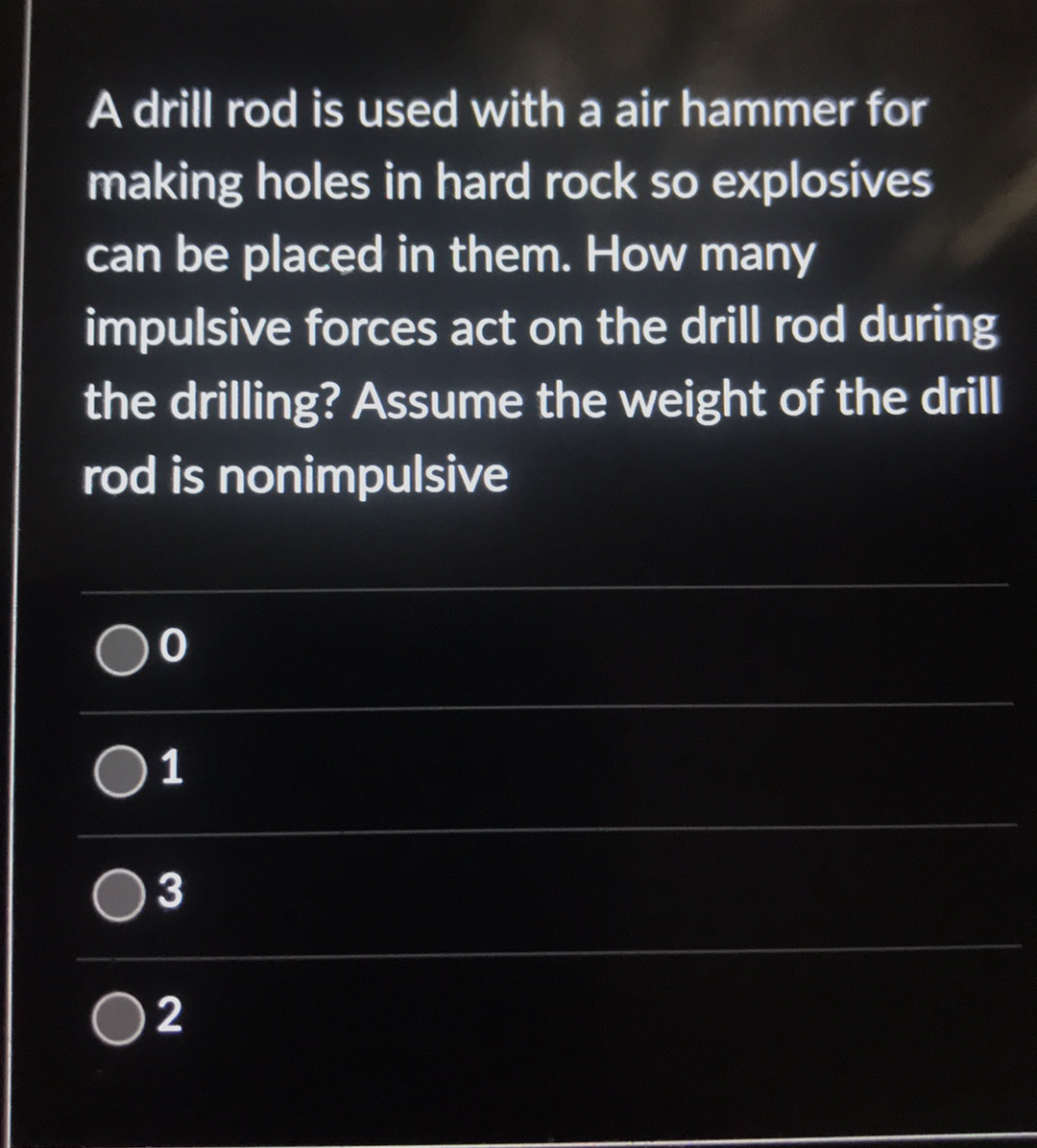 A drill rod is used with a air hammer for
making holes in hard rock so explosives
can be placed in them. How many
impulsive forces act on the drill rod during
the drilling? Assume the weight of the drill
rod is nonimpulsive
2
1,
