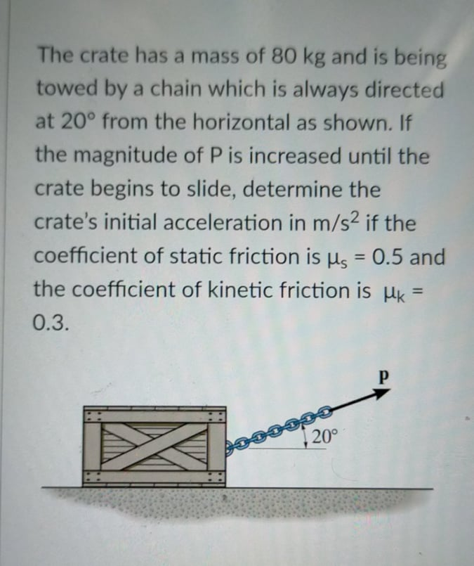 The crate has a mass of 80 kg and is being
towed by a chain which is always directed
at 20° from the horizontal as shown. If
the magnitude of P is increased until the
crate begins to slide, determine the
crate's initial acceleration in m/s2 if the
coefficient of static friction is µs = 0.5 and
the coefficient of kinetic friction is µk =
%3D
%3D
0.3.
20°
