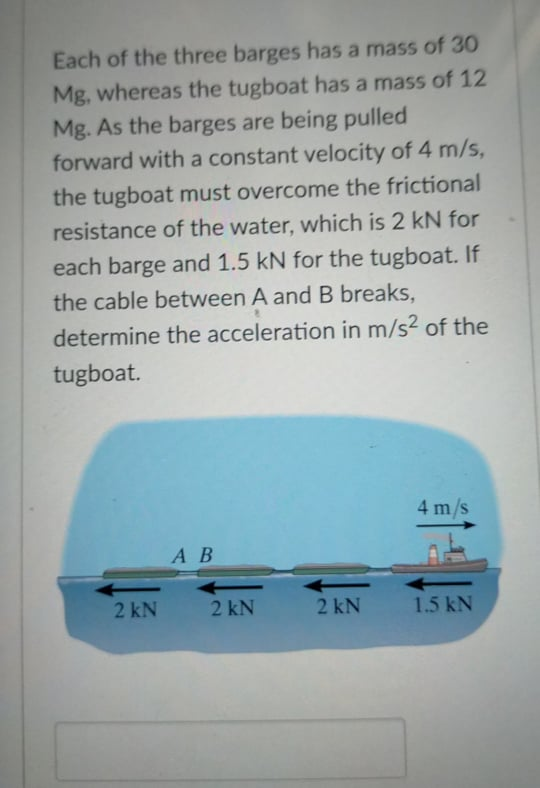Each of the three barges has a mass of 30
Mg, whereas the tugboat has a mass of 12
Mg. As the barges are being pulled
forward with a constant velocity of 4 m/s,
the tugboat must overcome the frictional
resistance of the water, which is 2 kN for
each barge and 1.5 kN for the tugboat. If
the cable between A and B breaks,
determine the acceleration in m/s? of the
tugboat.
4 m/s
А В
2 kN
2 kN
2 kN
1.5 kN
