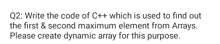 Q2: Write the code of C++ which is used to find out
the first & second maximum element from Arrays.
Please create dynamic array for this purpose.
