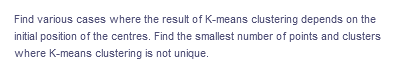 Find various cases where the result of K-means clustering depends on the
initial position of the centres. Find the smallest number of points and clusters
where K-means clustering is not unique.
