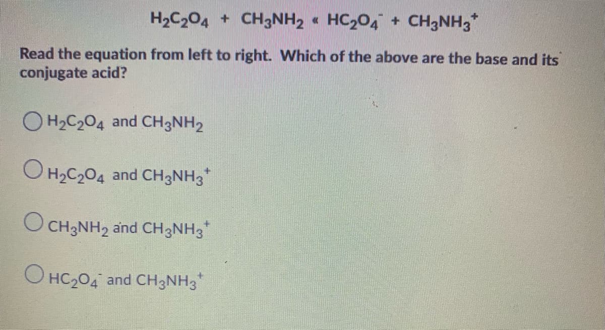 H2C204 + CH3NH2 « HC204 + CH3NH3*
Read the equation from left to right. Which of the above are the base and its
conjugate acid?
H2C204 and CH3NH2
O H2C204 and CH3NH3*
O CH3NH2 and CH3NH3
O HC204 and CH3NH3
