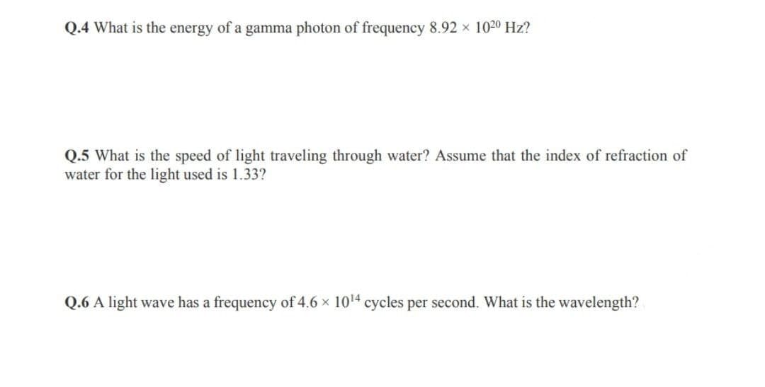 Q.4 What is the energy of a gamma photon of frequency 8.92 × 1020 Hz?
Q.5 What is the speed of light traveling through water? Assume that the index of refraction of
water for the light used is 1.33?
Q.6 A light wave has a frequency of 4.6 × 1014 cycles per second. What is the wavelength?