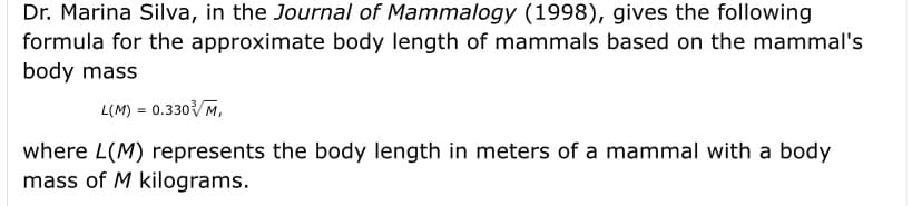 Dr. Marina Silva, in the Journal of Mammalogy (1998), gives the following
formula for the approximate body length of mammals based on the mammal's
body mass
L(M) = 0.330M,
where L(M) represents the body length in meters of a mammal with a body
mass of M kilograms.
