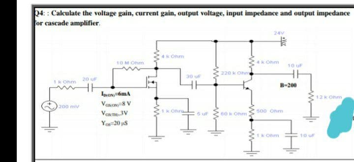 04:: Calculate the voltage gain, current gain, output voltage, input impedance and output impedance
for cascade amplifier.
24V
卡
4k Ohm
10M Ohm
4k Ohm
10 uF
220 k Ohm
30 uF
20 uF
1k Ohm
B-200
12 k Ohm
VasON=8 V
200 mv
VaT 3V
1k Ohra
5 uF
60 k Ohm
500 Ohm
Yos=20 js
1k Ohm
10 uF

