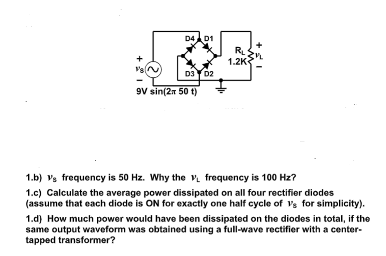 D4 D1
+
+
1.2K
VsN
D3 Y D2
9V sin(27 50 t)
1.b) vs frequency is 50 Hz. Why the v frequency is 100 Hz?
1.c) Calculate the average power dissipated on all four rectifier diodes
(assume that each diode is ON for exactly one half cycle of Vs for simplicity).
1.d) How much power would have been dissipated on the diodes in total, if the
same output waveform was obtained using a full-wave rectifier with a center-
tapped transformer?
