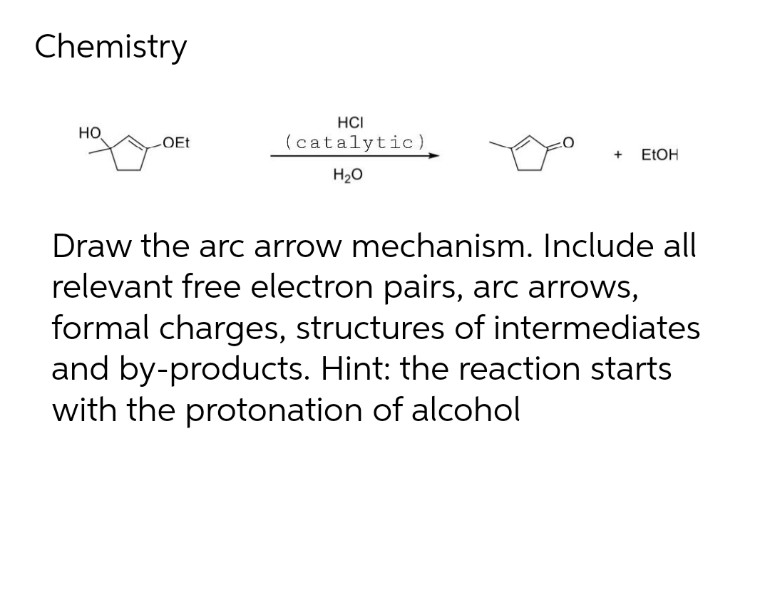 Chemistry
HO
-OEt
HCI
(catalytic)
H₂O
+ EtOH
Draw the arc arrow mechanism. Include all
relevant free electron pairs, arc arrows,
formal charges, structures of intermediates
and by-products. Hint: the reaction starts
with the protonation of alcohol