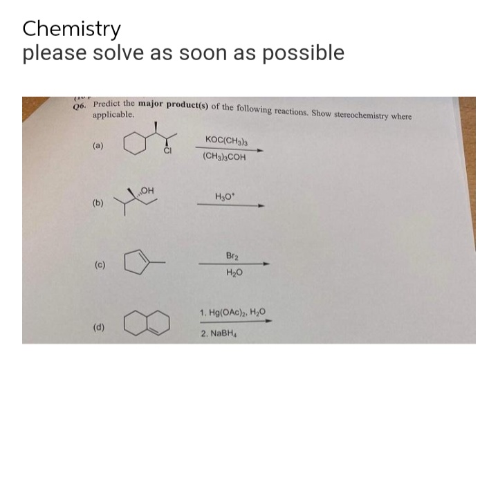 Chemistry
please solve as soon as possible
Q6. Predict the major product(s) of the following reactions. Show stereochemistry where
applicable.
KOC(CH3)3
(a)
(CH3)3COH
OH
H3O*
(b)
(c)
(d)
Br₂
H₂O
1. Hg(OAC)₂, H₂O
2. NaBHA