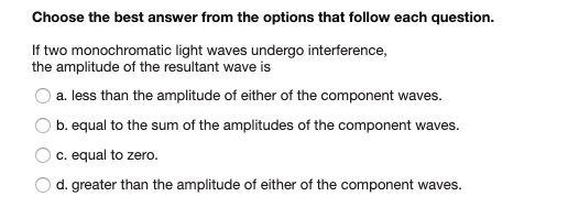 Choose the best answer from the options that follow each question.
If two monochromatic light waves undergo interference,
the amplitude of the resultant wave is
a. less than the amplitude of either of the component waves.
O b. equal to the sum of the amplitudes of the component waves.
c. equal to zero.
d. greater than the amplitude of either of the component waves.
