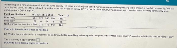 In a recent poll, a random sample of adults in some country (18 years and older) was asked, "When you see an ad emphasizing that a product is "Made in our country" are you
more likely to buy it, less likely to buy it, or neither more nor less likely to buy it?" The results of the survey, by age group, are presented in the following contingency table
Complete parts (a) through (c).
Purchase likelihood
18-34 35-44 45-54 55+
Total
More likely
201 326 336 400
1263
Less likely
22
24 13
Neither more nor less likely 296 210 176 142
65
824
(Round to three decimal places as needed.)
(b) What is the probability that a randomly selected individual is more likely to buy a product emphasized as "Made in our country," given the individual is 35 to 44 years of age?
The probability is approximately
(Round to three decimal places as needed.)
