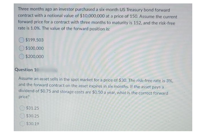 Three months ago an investor purchased a six-month US Treasury bond forward
contract with a notional value of $10,000,000 at a price of 150. Assume the current
forward price for a contract with three months to maturity is 152, and the risk-free
rate is 1.0%. The value of the forward position is:
$199,503
$100,000
$200,000
Question 10
Assume an asset sells in the spot market for a price of $30. The risk-free rate is 3%,
and the forward contract on the asset expires in six months. If the asset pays a
dividend of $0.75 and storage costs are $0.50 a year, what is the correct forward
price?
$31.25
$30.25
$30.19
