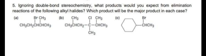 5. Ignoring double-bond stereochemistry, what products would you expect from elimination
reactions of the following alkyl halides? Which product will be the major product in each case?
çI CHa
CH3CHCH2-C-CHCH3
Br ÇH3
CH3CH2CHCHCH3
(a)
(b) ÇH3
(c)
Br
-CHCH3
ČH3
