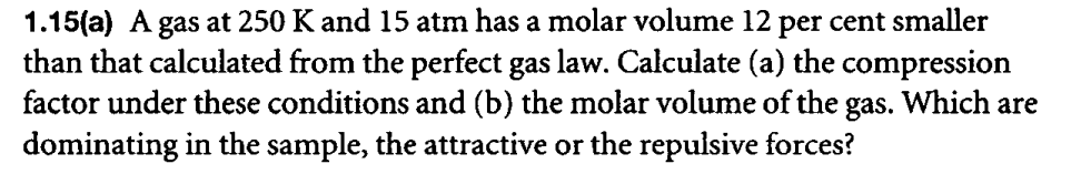 1.15(a) A gas at 250 K and 15 atm has a molar volume 12 per cent smaller
than that calculated from the perfect gas law. Calculate (a) the compression
factor under these conditions and (b) the molar volume of the gas. Which are
dominating in the sample, the attractive or the repulsive forces?
