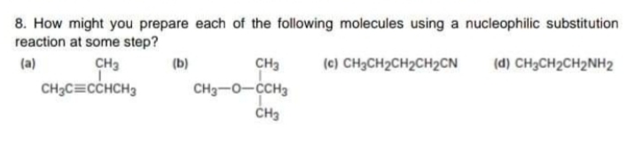 8. How might you prepare each of the following molecules using a nucleophilic substitution
reaction at some step?
(a)
CH3
(b)
CH3
(c) CH3CH2CH2CH2CN
(d) CH3CH2CH2NH2
CH3C=CCHCH3
CH3-0-CCH3
CH3
