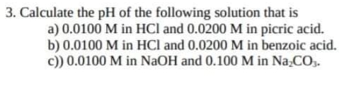 3. Calculate the pH of the following solution that is
a) 0.0100 M in HCl and 0.0200 M in picric acid.
b) 0.0100 M in HCl and 0.0200M in benzoic acid.
c)) 0.0100 M in NaOH and 0.100 M in Na,CO,.
