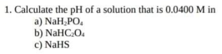 1. Calculate the pH of a solution that is 0.0400 M in
a) NaH,PO,
b) NaHC2O.
c) NaHS
