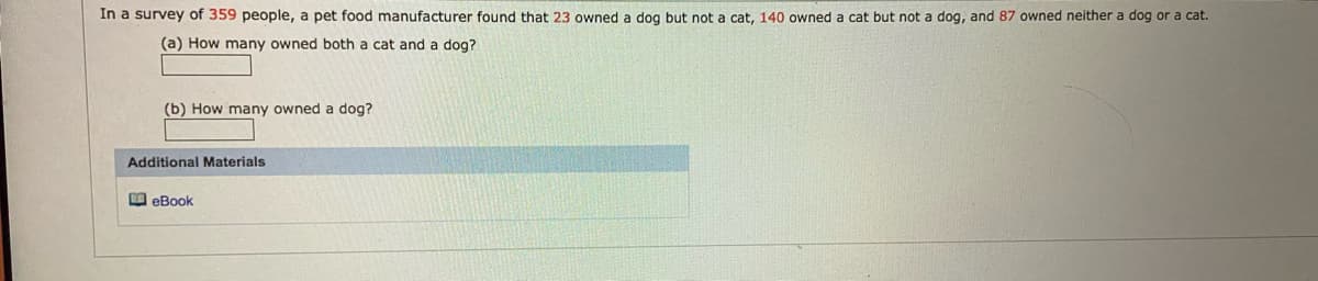 In a survey of 359 people, a pet food manufacturer found that 23 owned a dog but not a cat, 140 owned a cat but not a dog, and 87 owned neither a dog or a cat.
(a) How many owned both a cat and a dog?
(b) How many owned a dog?
Additional Materials
O eBook
